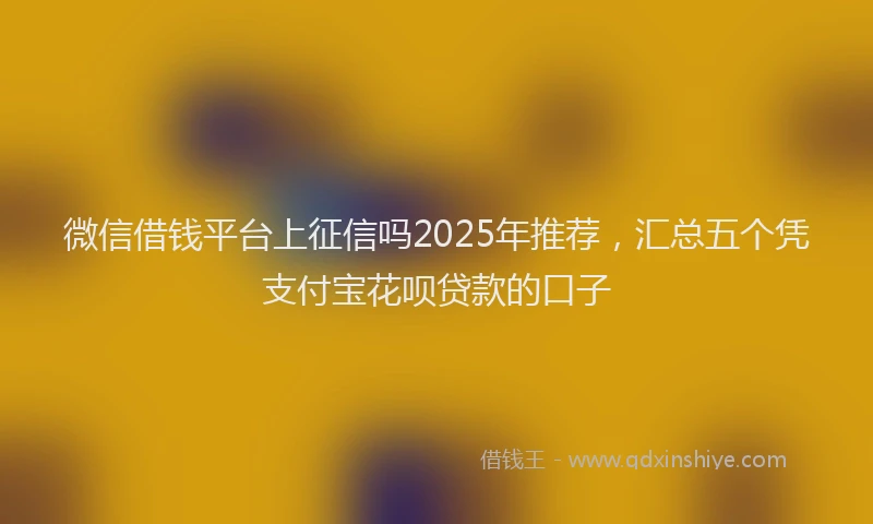 微信借钱平台上征信吗2025年推荐，汇总五个凭支付宝花呗贷款的口子