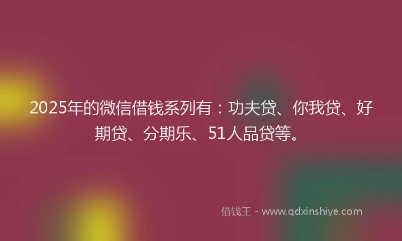2025年的微信借钱系列有：功夫贷、你我贷、好期贷、分期乐、51人品贷等。