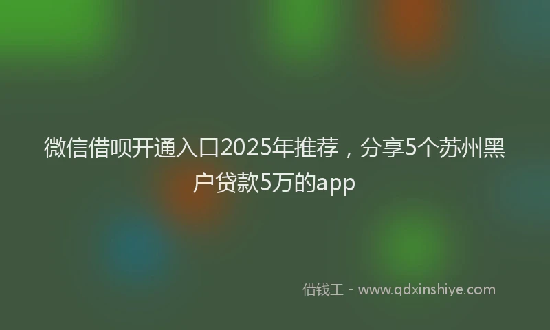 微信借呗开通入口2025年推荐，分享5个苏州黑户贷款5万的app