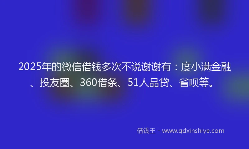 2025年的微信借钱多次不说谢谢有：度小满金融、投友圈、360借条、51人品贷、省呗等。