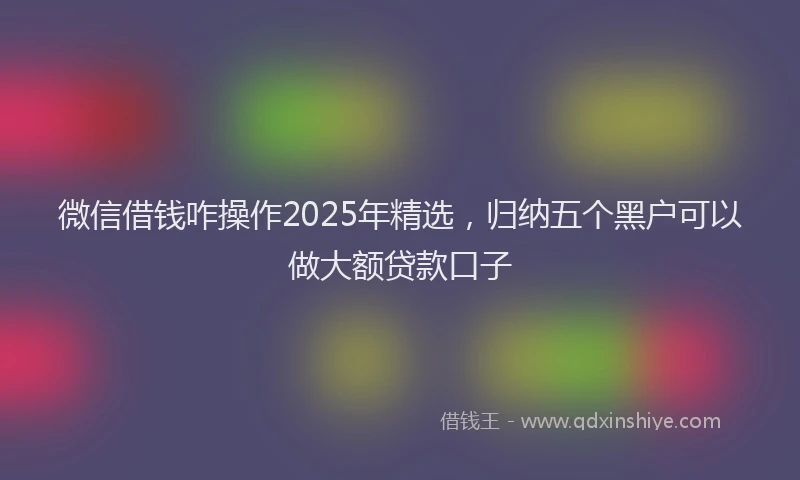 微信借钱咋操作2025年精选，归纳五个黑户可以做大额贷款口子
