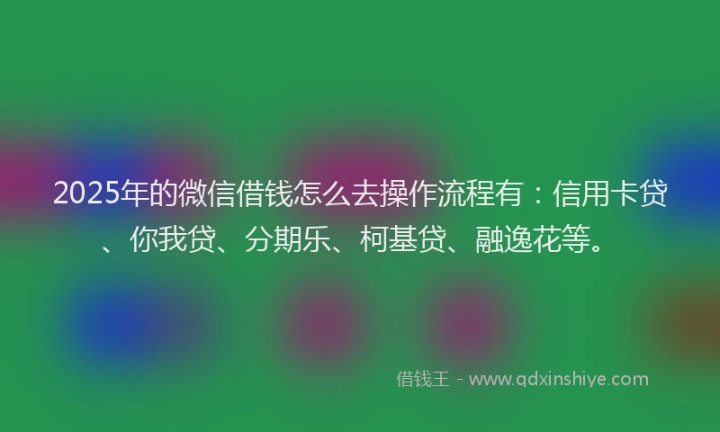 2025年的微信借钱怎么去操作流程有：信用卡贷、你我贷、分期乐、柯基贷、融逸花等。