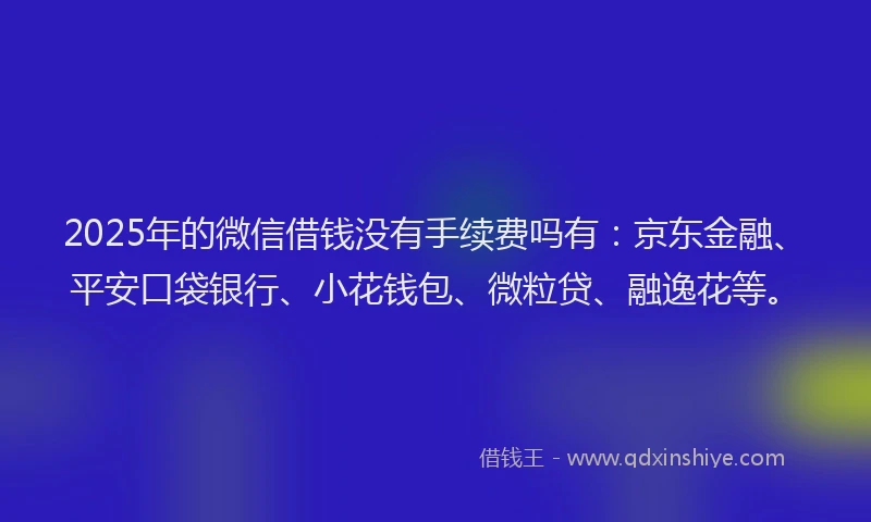 2025年的微信借钱没有手续费吗有：京东金融、平安口袋银行、小花钱包、微粒贷、融逸花等。