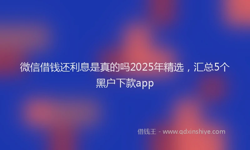 微信借钱还利息是真的吗2025年精选，汇总5个黑户下款app