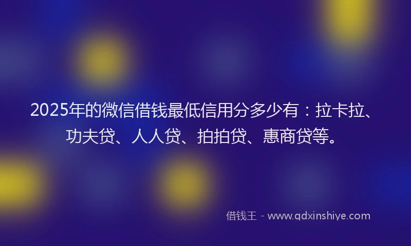 2025年的微信借钱最低信用分多少有：拉卡拉、功夫贷、人人贷、拍拍贷、惠商贷等。