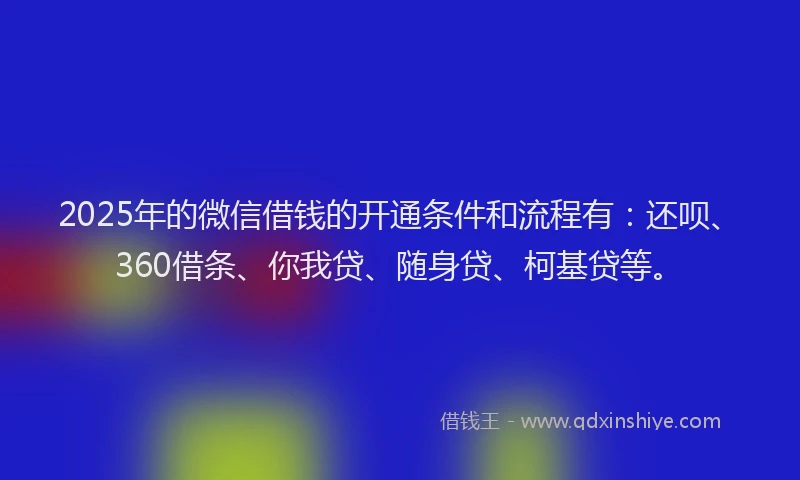 2025年的微信借钱的开通条件和流程有：还呗、360借条、你我贷、随身贷、柯基贷等。