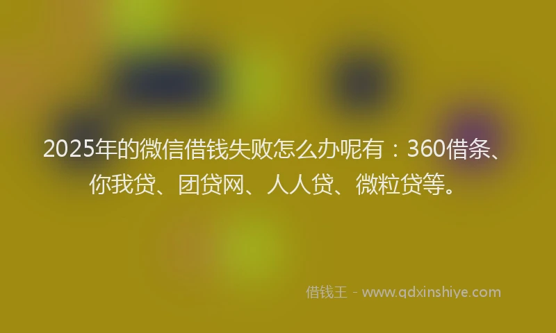 2025年的微信借钱失败怎么办呢有：360借条、你我贷、团贷网、人人贷、微粒贷等。