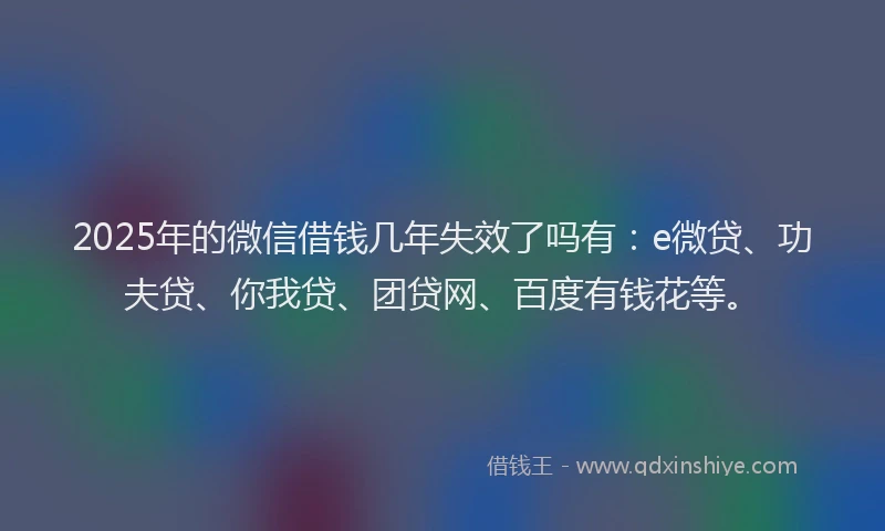2025年的微信借钱几年失效了吗有：e微贷、功夫贷、你我贷、团贷网、百度有钱花等。