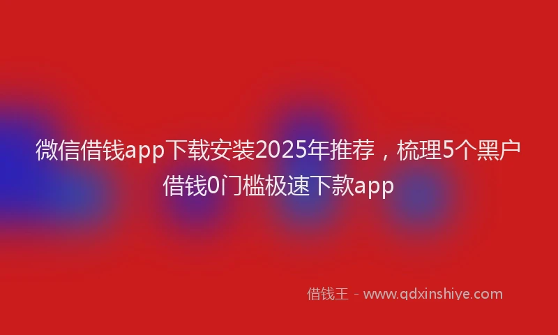 微信借钱app下载安装2025年推荐，梳理5个黑户借钱0门槛极速下款app