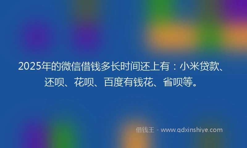 2025年的微信借钱多长时间还上有：小米贷款、还呗、花呗、百度有钱花、省呗等。