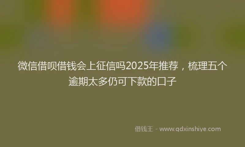微信借呗借钱会上征信吗2025年推荐，梳理五个逾期太多仍可下款的口子