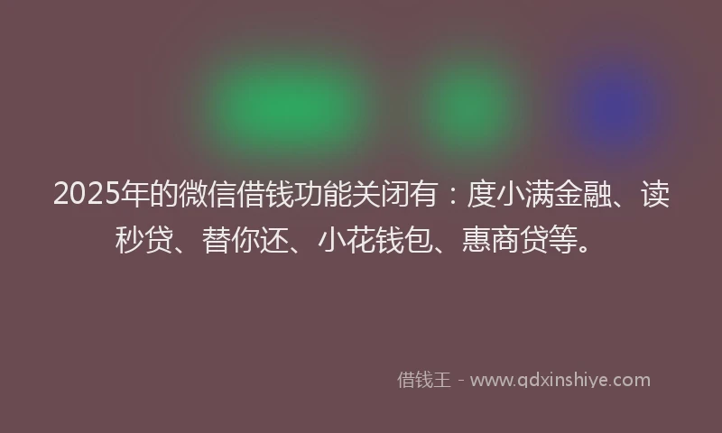 2025年的微信借钱功能关闭有：度小满金融、读秒贷、替你还、小花钱包、惠商贷等。