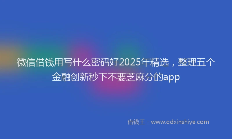 微信借钱用写什么密码好2025年精选，整理五个金融创新秒下不要芝麻分的app