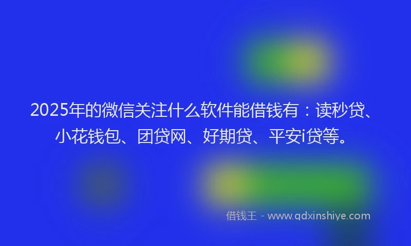 2025年的微信关注什么软件能借钱有：读秒贷、小花钱包、团贷网、好期贷、平安i贷等。