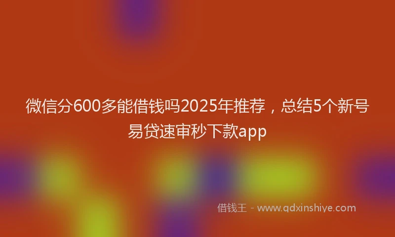 微信分600多能借钱吗2025年推荐，总结5个新号易贷速审秒下款app