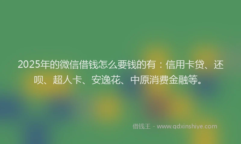 2025年的微信借钱怎么要钱的有：信用卡贷、还呗、超人卡、安逸花、中原消费金融等。