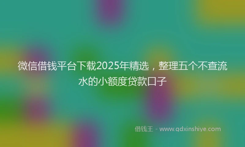 微信借钱平台下载2025年精选，整理五个不查流水的小额度贷款口子