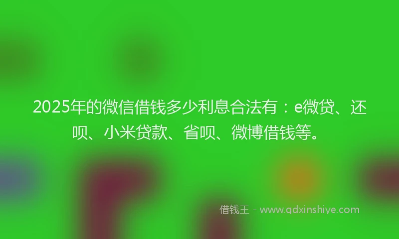 2025年的微信借钱多少利息合法有：e微贷、还呗、小米贷款、省呗、微博借钱等。