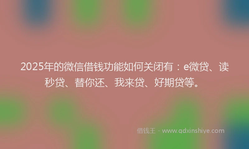 2025年的微信借钱功能如何关闭有：e微贷、读秒贷、替你还、我来贷、好期贷等。