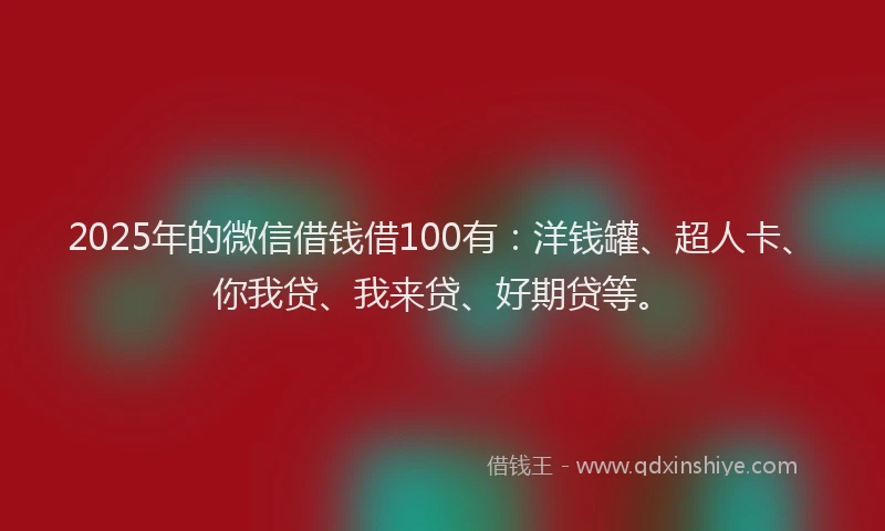 2025年的微信借钱借100有：洋钱罐、超人卡、你我贷、我来贷、好期贷等。