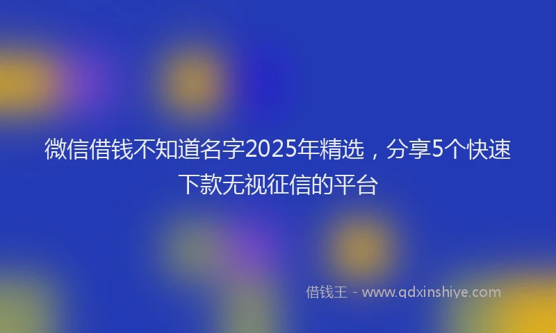 微信借钱不知道名字2025年精选，分享5个快速下款无视征信的平台