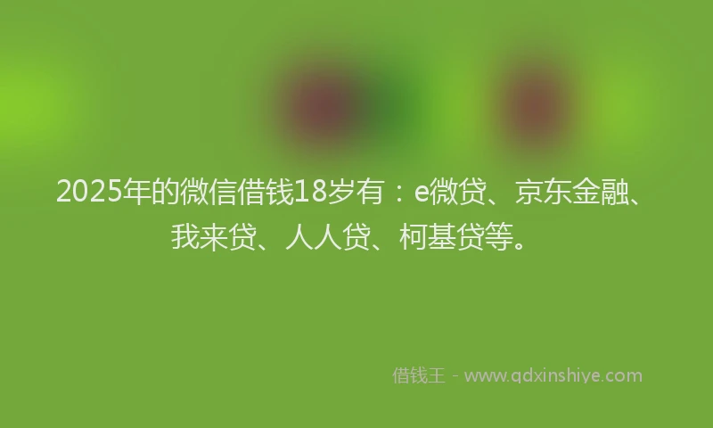 2025年的微信借钱18岁有：e微贷、京东金融、我来贷、人人贷、柯基贷等。
