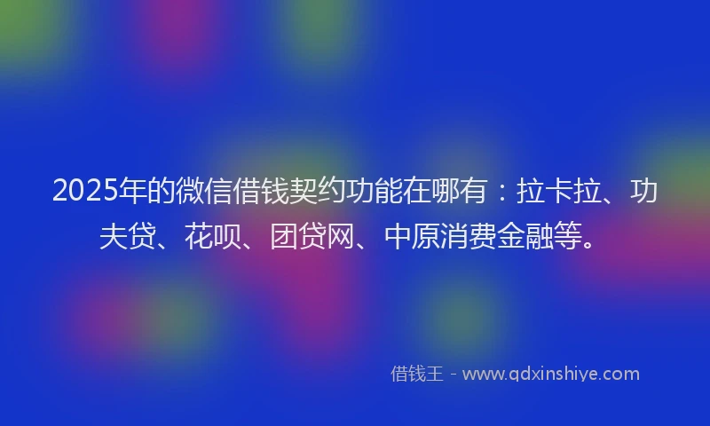 2025年的微信借钱契约功能在哪有：拉卡拉、功夫贷、花呗、团贷网、中原消费金融等。