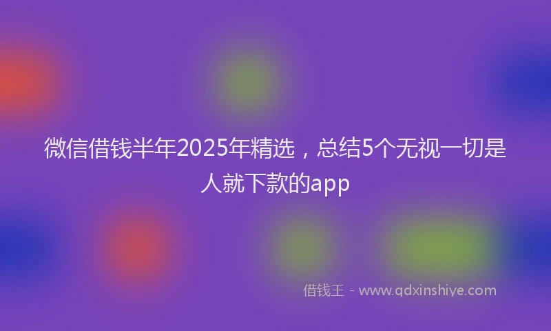 微信借钱半年2025年精选，总结5个无视一切是人就下款的app