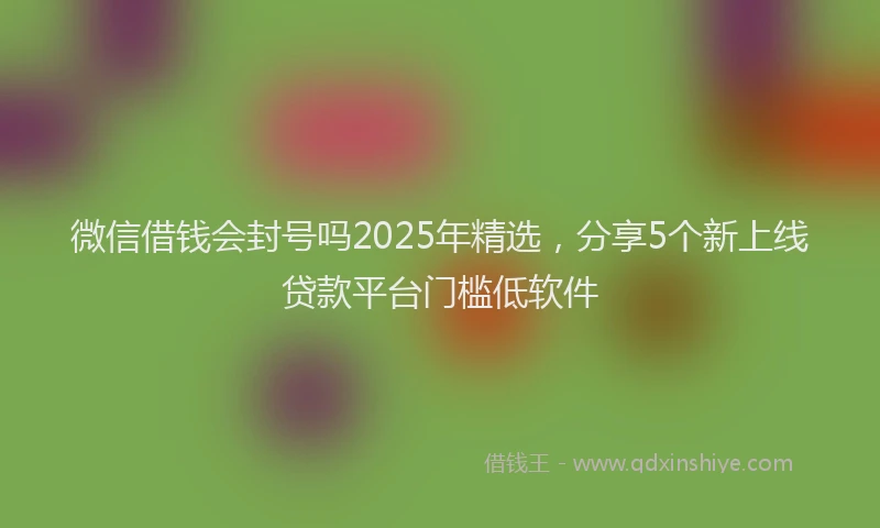 微信借钱会封号吗2025年精选，分享5个新上线贷款平台门槛低软件