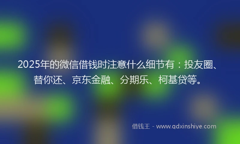 2025年的微信借钱时注意什么细节有：投友圈、替你还、京东金融、分期乐、柯基贷等。