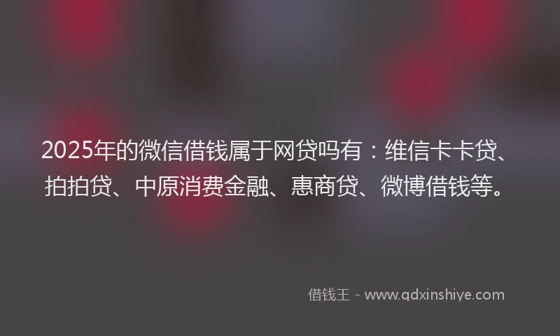 2025年的微信借钱属于网贷吗有：维信卡卡贷、拍拍贷、中原消费金融、惠商贷、微博借钱等。