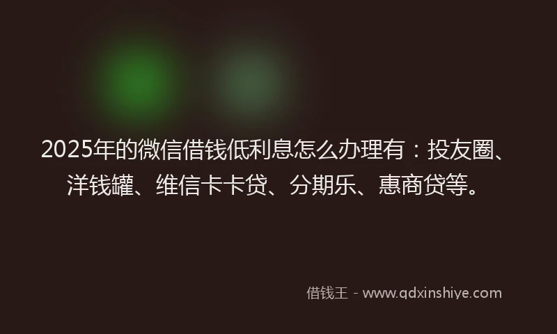 2025年的微信借钱低利息怎么办理有：投友圈、洋钱罐、维信卡卡贷、分期乐、惠商贷等。
