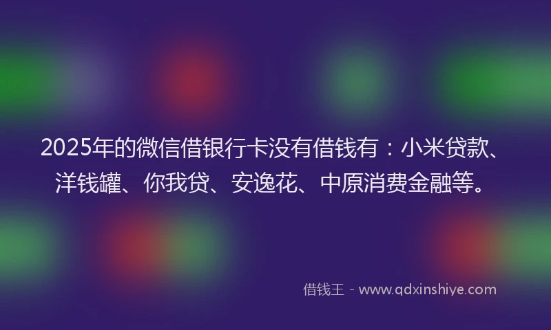 2025年的微信借银行卡没有借钱有：小米贷款、洋钱罐、你我贷、安逸花、中原消费金融等。
