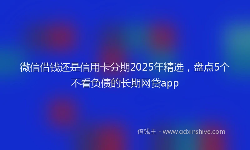 微信借钱还是信用卡分期2025年精选，盘点5个不看负债的长期网贷app
