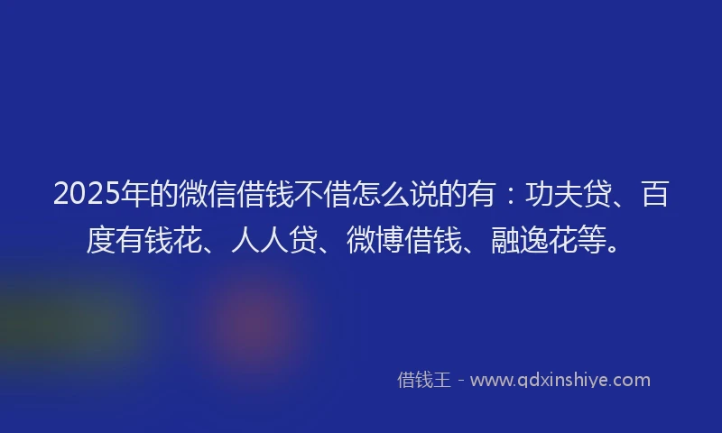 2025年的微信借钱不借怎么说的有：功夫贷、百度有钱花、人人贷、微博借钱、融逸花等。