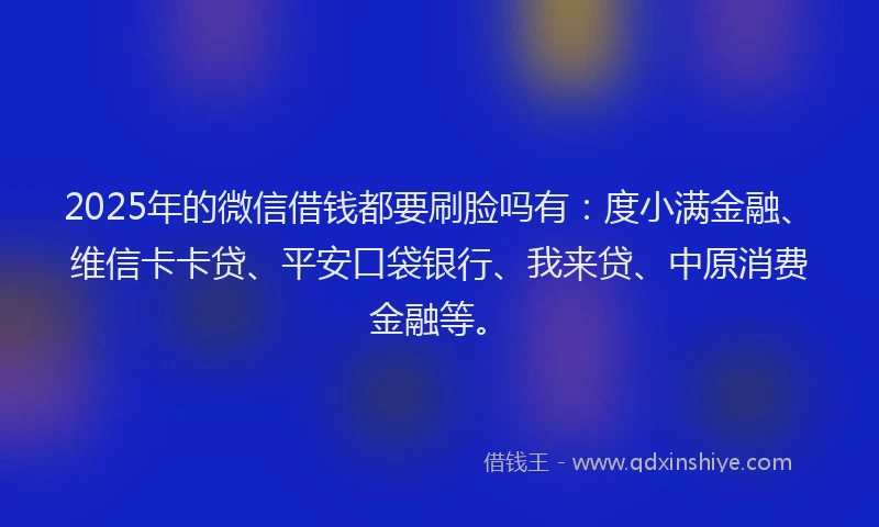 2025年的微信借钱都要刷脸吗有：度小满金融、维信卡卡贷、平安口袋银行、我来贷、中原消费金融等。