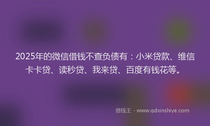2025年的微信借钱不查负债有：小米贷款、维信卡卡贷、读秒贷、我来贷、百度有钱花等。