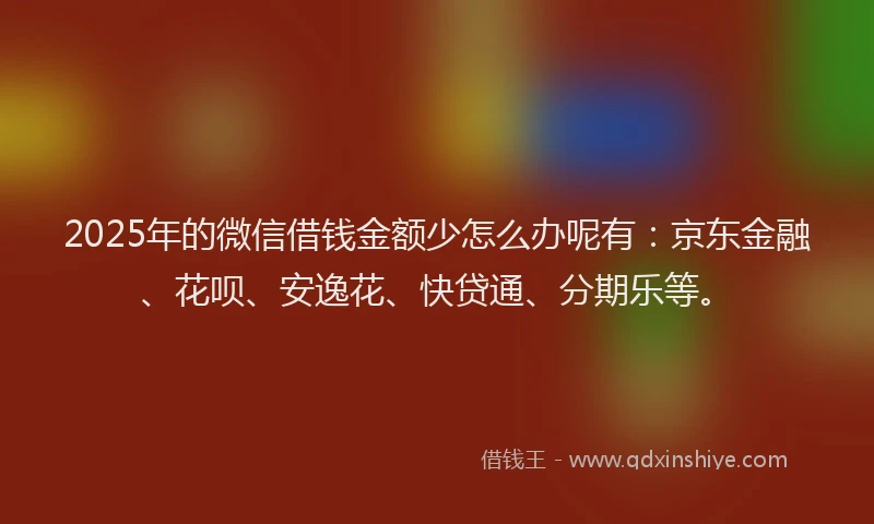 2025年的微信借钱金额少怎么办呢有：京东金融、花呗、安逸花、快贷通、分期乐等。