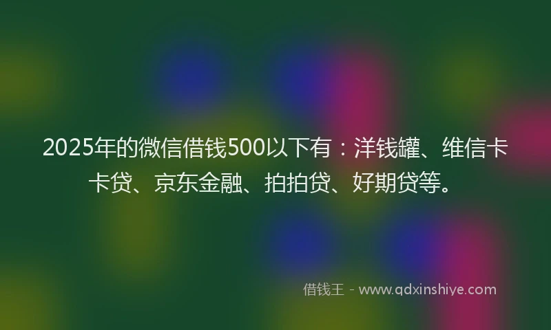 2025年的微信借钱500以下有：洋钱罐、维信卡卡贷、京东金融、拍拍贷、好期贷等。