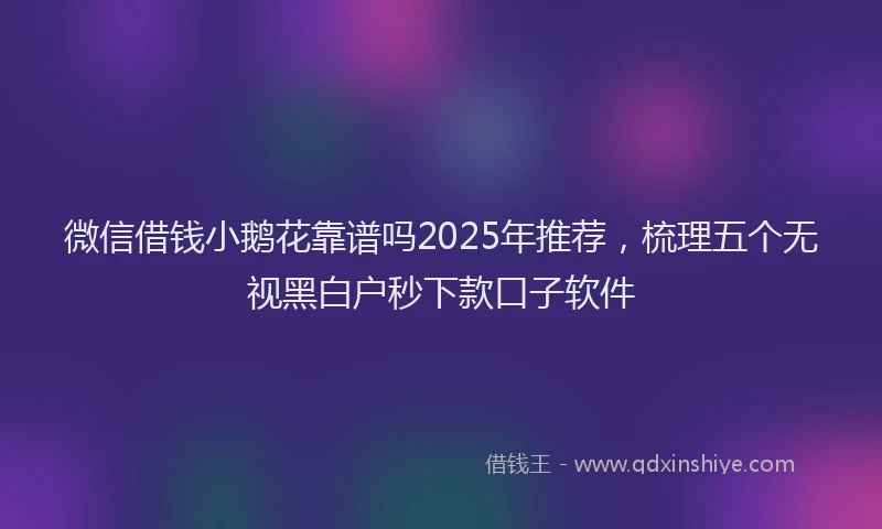 微信借钱小鹅花靠谱吗2025年推荐，梳理五个无视黑白户秒下款口子软件