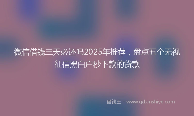 微信借钱三天必还吗2025年推荐，盘点五个无视征信黑白户秒下款的贷款
