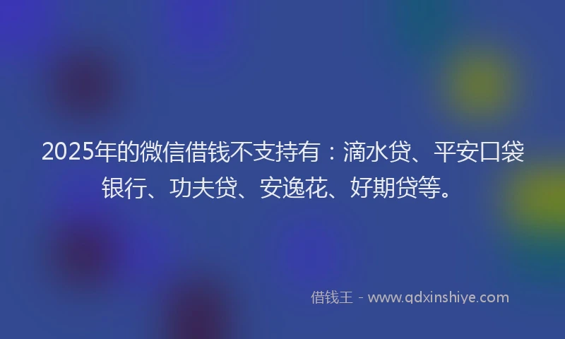 2025年的微信借钱不支持有：滴水贷、平安口袋银行、功夫贷、安逸花、好期贷等。