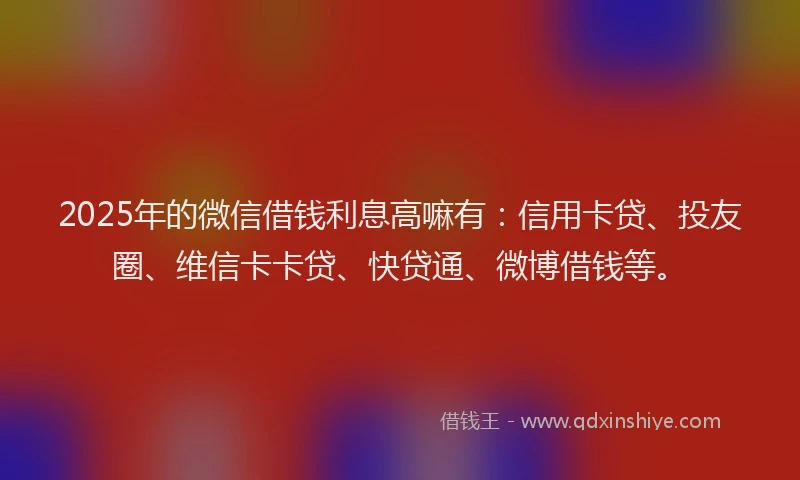 2025年的微信借钱利息高嘛有：信用卡贷、投友圈、维信卡卡贷、快贷通、微博借钱等。