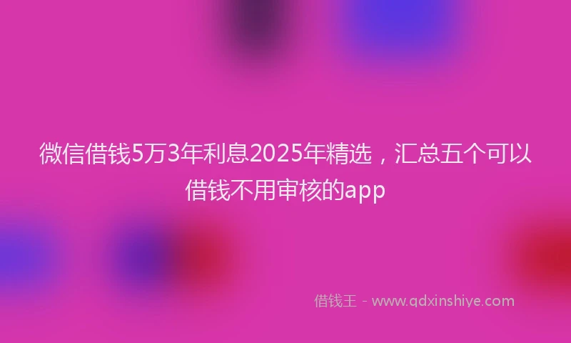 微信借钱5万3年利息2025年精选，汇总五个可以借钱不用审核的app