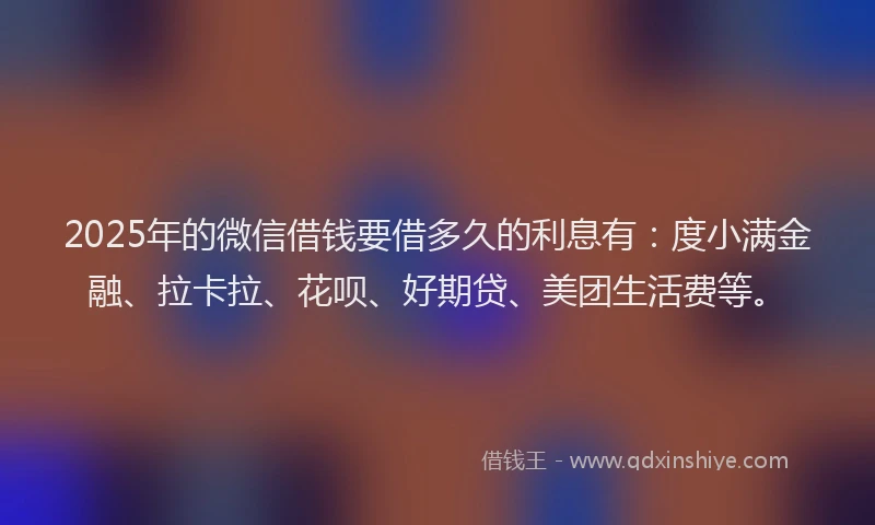 2025年的微信借钱要借多久的利息有：度小满金融、拉卡拉、花呗、好期贷、美团生活费等。
