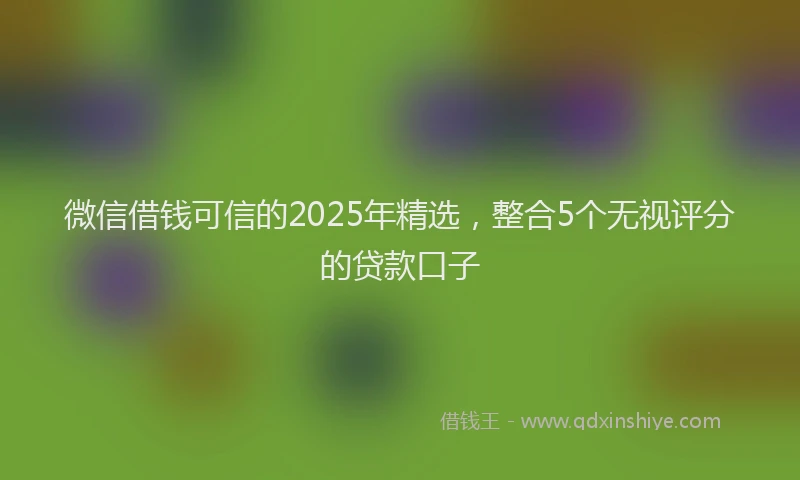微信借钱可信的2025年精选，整合5个无视评分的贷款口子