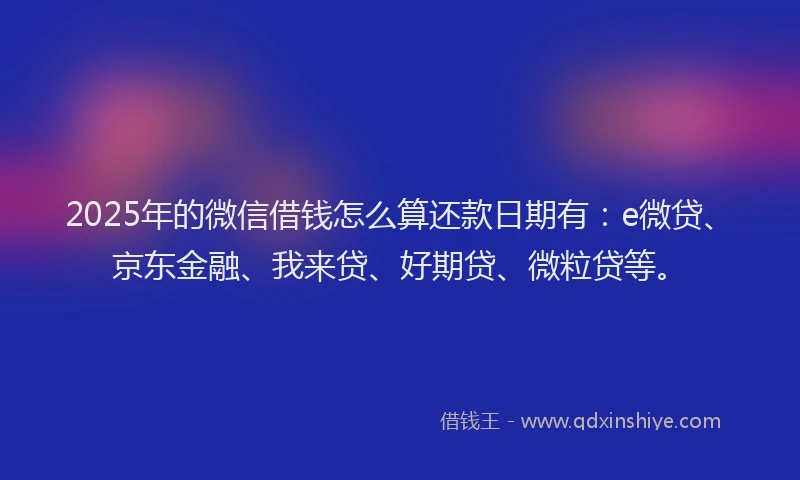 2025年的微信借钱怎么算还款日期有：e微贷、京东金融、我来贷、好期贷、微粒贷等。