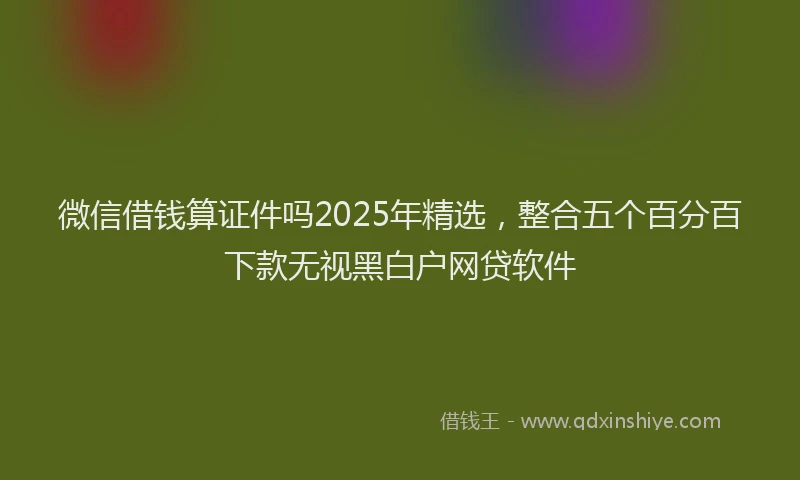 微信借钱算证件吗2025年精选，整合五个百分百下款无视黑白户网贷软件