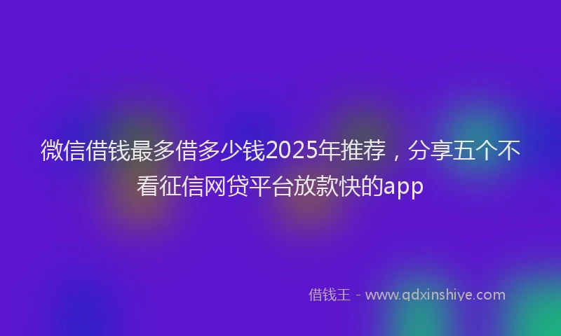 微信借钱最多借多少钱2025年推荐，分享五个不看征信网贷平台放款快的app