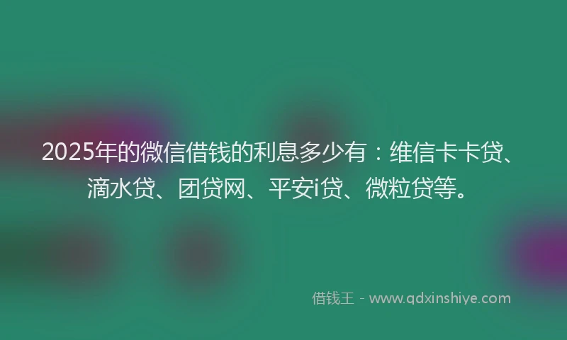 2025年的微信借钱的利息多少有：维信卡卡贷、滴水贷、团贷网、平安i贷、微粒贷等。
